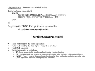 Simplest Form : Sequence of Modifications
Employee( name , ssn, salary)
BEGIN
INSERT INTO EMPLOYEE VALUES (‘Sharad’, 123, 234);
DELETE FROM EMPLOYEE WHERE ssn = 234;
END
@
To process the DB2 CLP script from the command line:
db2 -tdterm-char -vf script-name
Writing Stored Procedures
 Tasks performed by the client application
 Tasks performed by the stored procedure, when invoked
 The CALL statement
 Explicit parameter to be defined :
 IN: Passes a value to the stored procedure from the client application
 OUT: Stores a value that is passed to the client application when the stored procedure terminates.
 INOUT : Passes a value to the stored procedure from the client application, and returns a value to the
Client application when the stored procedure terminates
 