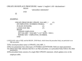 CREATE OR REPLACE PROCEDURE <name> (<arglist>) AS <declarations>
BEGIN
<procedure statements>
END
@
EXAMPLE:
CREATE PROCEDURE UPDATE_SALARY_1 (1)
(IN EMPLOYEE_NUMBER CHAR(6), (2)
IN RATE INTEGER) (2)
LANGUAGE SQL (3)
BEGIN
UPDATE EMPLOYEE (4)
SET SALARY = SALARY * (1.0 * RATE / 100.0 )
WHERE SSN = EMPLOYEE_NUMBER;
END
LANGUAGE value of SQL and the BEGIN...END block, which forms the procedure body, are particular to an
SQL procedure
1)The stored procedure name is UPDATE_SALARY_1.
2)The two parameters have data types of CHAR(6) and INTEGER. Both are input parameters.
3)LANGUAGE SQL indicates that this is an SQL procedure, so a procedure body follows the other
parameters.
4)The procedure body consists of a single SQL UPDATE statement, which updates rows in the
employee table.
 