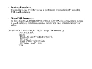 • Invoking Procedures
Can invoke Stored procedure stored at the location of the database by using the
SQL CALL statement
• Nested SQL Procedures:
To call a target SQL procedure from within a caller SQL procedure, simply include
a CALL statement with the appropriate number and types of parameters in your
caller.
CREATE PROCEDURE NEST_SALES(OUT budget DECIMAL(11,2))
LANGUAGE SQL
BEGIN
DECLARE total INTEGER DEFAULT 0;
SET total = 6;
CALL SALES_TARGET(total);
SET budget = total * 10000;
END
 
