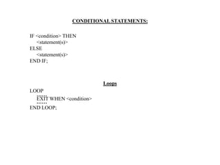 CONDITIONAL STATEMENTS:
IF <condition> THEN
<statement(s)>
ELSE
<statement(s)>
END IF;
Loops
LOOP
……
EXIT WHEN <condition>
……
END LOOP;
 