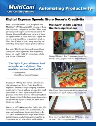 Store Decor of Rowlett, Texas, bought its first
MultiCam®
CNC Router in 2006 because of dissat-
isfaction with a competitive machine. When it cut
plywood panels in just six minutes instead of 40,
General Manager Ron Freeman knew he’d found
the right solution. In 2010, he added a Digital Ex-
press to help Store Decor be even more creative.
Since then, it’s run 16 hours a day, speeding and
expanding Store Decor’s retail graphics abilities.
Ron said, “The Digital Express eliminated hand
cutting that was a nightmare. Now everything
comes out exactly right. It’s opened up a whole
new avenue of business.”
_________________________________________
“The Digital Express eliminated hand
cutting that was a nightmare. Now
everything comes out exactly right.”
	 — Ron Freeman
	 Store Decor General Manager
_________________________________________
Founded in 1992 by store fixture salesman and
pharmacy designer Robert Potts, Store Decor
began as a pharmacy design company that made
store fixtures. Then it replaced grocery store hand-
painted butcher paper signs with professional
graphics. Store Decor evolved into sculpting foam
tool shapes to identify hardware store departments.
Today with the Digital Express, the decor possi-
bilities are endless.
Housed in a 120,000-square-foot facility, this full-
service company prints, cuts, manufactures, kits,
ships and installs store signage and displays. Its
200 active accounts include major North Ameri-
can sporting goods, fast food, grocery, cafeteria,
department and pet store chains and franchises.
General Manager Ron Freeman expanded Store
Decor’s retail graphics with the Digital Express.
Digital Express Speeds Store Decor’s Creativity
Store Decor used the MultiCam 45° knife to miter
cut this 1" thick corrugated board.
MultiCam®
Digital Express
Graphics Applications
The Digital Express features MultiVision digital
registration for quick and accurate alignment.
Automating Productivity
 