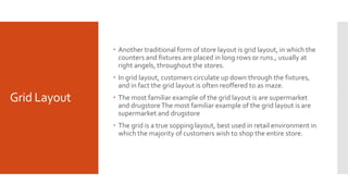 Grid Layout
 Another traditional form of store layout is grid layout, in which the
counters and fixtures are placed in long rows or runs., usually at
right angels, throughout the stores.
 In grid layout, customers circulate up down through the fixtures,
and in fact the grid layout is often reoffered to as maze.
 The most familiar example of the grid layout is are supermarket
and drugstoreThe most familiar example of the grid layout is are
supermarket and drugstore
 The grid is a true sopping layout, best used in retail environment in
which the majority of customers wish to shop the entire store.
 