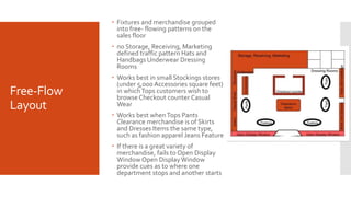 Free-Flow
Layout
 Fixtures and merchandise grouped
into free- flowing patterns on the
sales floor
 no Storage, Receiving, Marketing
defined traffic pattern Hats and
Handbags Underwear Dressing
Rooms
 Works best in small Stockings stores
(under 5,000 Accessories square feet)
in whichTops customers wish to
browse Checkout counter Casual
Wear
 Works best whenTops Pants
Clearance merchandise is of Skirts
and Dresses Items the same type,
such as fashion apparel Jeans Feature
 If there is a great variety of
merchandise, fails to Open Display
Window Open DisplayWindow
provide cues as to where one
department stops and another starts
 