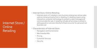 InternetStore /
Online
Retailing
 Internet Store / Online Retailing
 Internet store or E retailers is any business enterprises whose sales
volume comes primarily from e retailing. E-retailing means using
interactive computer technology to present a sales message and
communicate the sale. E retailing includes all activities involved in
selling goods or services directly to final consumer for personal non
business use
 Characteristics of Internet Store
 Navigation and Convenience
 Merchandise Mix
 Pricing
 Customer Services
 Security
 