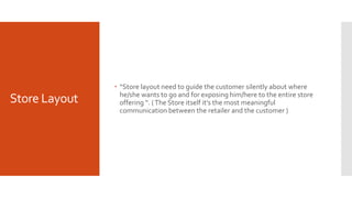 Store Layout
 “Store layout need to guide the customer silently about where
he/she wants to go and for exposing him/here to the entire store
offering “. (The Store itself it’s the most meaningful
communication between the retailer and the customer )
 