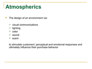 Atmospherics
   The design of an environment via:

       visual communications
       lighting
       color
       sound
       scent

    to stimulate customers’ perceptual and emotional responses and
    ultimately influence their purchase behavior
 