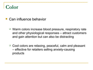 Color

   Can influence behavior

       Warm colors increase blood pressure, respiratory rate
        and other physiological responses – attract customers
        and gain attention but can also be distracting

       Cool colors are relaxing, peaceful, calm and pleasant
        – effective for retailers selling anxiety-causing
        products
 