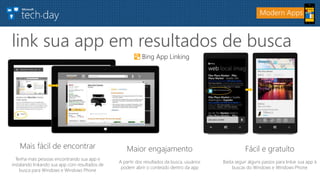 link sua app em resultados de busca
Modern Apps
Mais fácil de encontrar
Tenha mais pessoas encontrando sua app e
instalando linkando sua app com resultados de
busca para Windows e Windows Phone
Maior engajamento
A partir dos resultados da busca, usuários
podem abrir o conteúdo dentro da app
Fácil e gratuíto
Basta seguir alguns passos para linkar sua app à
buscas do Windows e Windows Phone
Bing App Linking
 