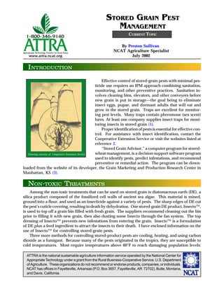 ATTRA is the national sustainable agriculture information service operated by the National Center for
Appropriate Technology under a grant from the Rural Business-Cooperative Service, U.S. Department
of Agriculture. These organizations do not recommend or endorse products, companies, or individuals.
NCAT has offices in Fayetteville, Arkansas (P.O. Box 3657, Fayetteville, AR 72702), Butte, Montana,
and Davis, California.
INTRODUCTION
By Preston Sullivan
NCAT Agriculture Specialist
July 2002
STORED GRAIN PEST
MANAGEMENT
Effective control of stored-grain pests with minimal pes-
ticide use requires an IPM approach combining sanitation,
monitoring, and other preventive practices. Sanitation in-
volves cleaning bins, elevators, and other conveyers before
new grain is put in storage—the goal being to eliminate
insect eggs, pupae, and dormant adults that will eat and
grow in the stored grain. Traps are excellent for monitor-
ing pest levels. Many traps contain pheromone (sex scent)
lures. At least one company supplies insect traps for moni-
toring insects in stored grain (1).
Proper identification of pests is essential for effective con-
trol. For assistance with insect identification, contact the
Cooperative Extension Service or visit the websites listed at
reference 2.
“Stored Grain Advisor,” a computer program for stored-
wheat management, is a decision-support software program
used to identify pests, predict infestations, and recommend
preventive or remedial action. The program can be down-
loaded from the website of its developer, the Grain Marketing and Production Research Center in
Manhattan, KS (3).
Among the non-toxic treatments that can be used on stored grain is diatomaceous earth (DE), a
silica product composed of the fossilized cell walls of ancient sea algae. This material is mined,
ground into a flour, and used as an insecticide against a variety of pests. The sharp edges of DE cut
the pest’s cuticle covering, resulting in death by dehydration. One stored-grain DE product, Insecto™,
is used to top off a grain bin filled with fresh grain. The suppliers recommend cleaning out the bin
prior to filling it with new grain, then also dusting some Insecto through the fan system. The top
dressing of Insecto™ prevents new infestations from entering the grain. Insecto™ is a formulation
of DE plus a feed ingredient to attract the insects to their death. I have enclosed information on the
use of Insecto™ for controlling stored-grain pests.
Three more methods for controlling stored-product pests are cooling, heating, and using carbon
dioxide as a fumigant. Because many of the pests originated in the tropics, they are susceptible to
cold temperatures. Most require temperatures above 60°F to reach damaging population levels;
CURRENT TOPIC
NON-TOXIC TREATMENTS
Drawing courtesy of Cooperative Extension Service
 