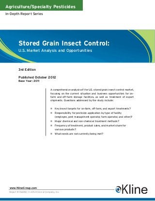 Agriculture/Specialty Pesticides
In-Depth Report Series




          Stored Grain Insect Control:
          U.S. Market Analysis and Opportunities



          3rd Edition

          Published October 2012
          Base Year: 2011


                                      A comprehensive analysis of the U.S. stored grain insect control market,
                                      focusing on the current situation and business opportunities for on-
                                      farm and off-farm storage facilities, as well as treatment of export
                                      shipments. Questions addressed by the study include:


                                          Key insect targets for on-farm, off-farm, and export treatments?
                                          Responsibility for pesticide application by type of facility
                                          (employee, pest management operator, farm operator, and other)?
                                          Major chemical and non-chemical treatment methods?
                                          Frequency of treatment, product sales, and market share for
                                          various products?
                                          What needs are not currently being met?




  www.KlineGroup.com
  Report #Y669B | © 2012 Kline & Company, Inc.
 