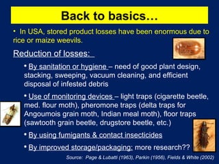 Back to basics… In USA, stored product losses have been enormous due to rice or maize weevils. Reduction of losses:  By sanitation or hygiene  – need of good plant design, stacking, sweeping, vacuum cleaning, and efficient disposal of infested debris Use of monitoring devices  – light traps (cigarette beetle, med. flour moth), pheromone traps (delta traps for Angoumois grain moth, Indian meal moth), floor traps (sawtooth grain beetle, drugstore beetle, etc.) By using fumigants & contact insecticides By improved storage/packaging:  more research?? Source:  Page & Lubatti (1963), Parkin (1956), Fields & White (2002) 