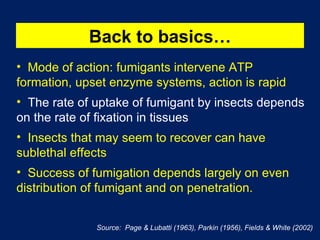 Back to basics… Mode of action: fumigants intervene ATP formation, upset enzyme systems, action is rapid The rate of uptake of fumigant by insects depends on the rate of fixation in tissues  Insects that may seem to recover can have sublethal effects Success of fumigation depends largely on even distribution of fumigant and on penetration. Source:  Page & Lubatti (1963), Parkin (1956), Fields & White (2002) 