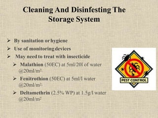 Cleaning And Disinfesting The
Storage System
 By sanitation orhygiene
 Use of monitoringdevices
 May needto treat with insecticide
 Malathion (50EC) at 5ml/20l of water
@20ml/m2,
 Fenitrothion (50EC) at 5ml/l water
@20ml/m2,
 Deltamethrin (2.5% WP) at 1.5g/l water
@20ml/m2
 