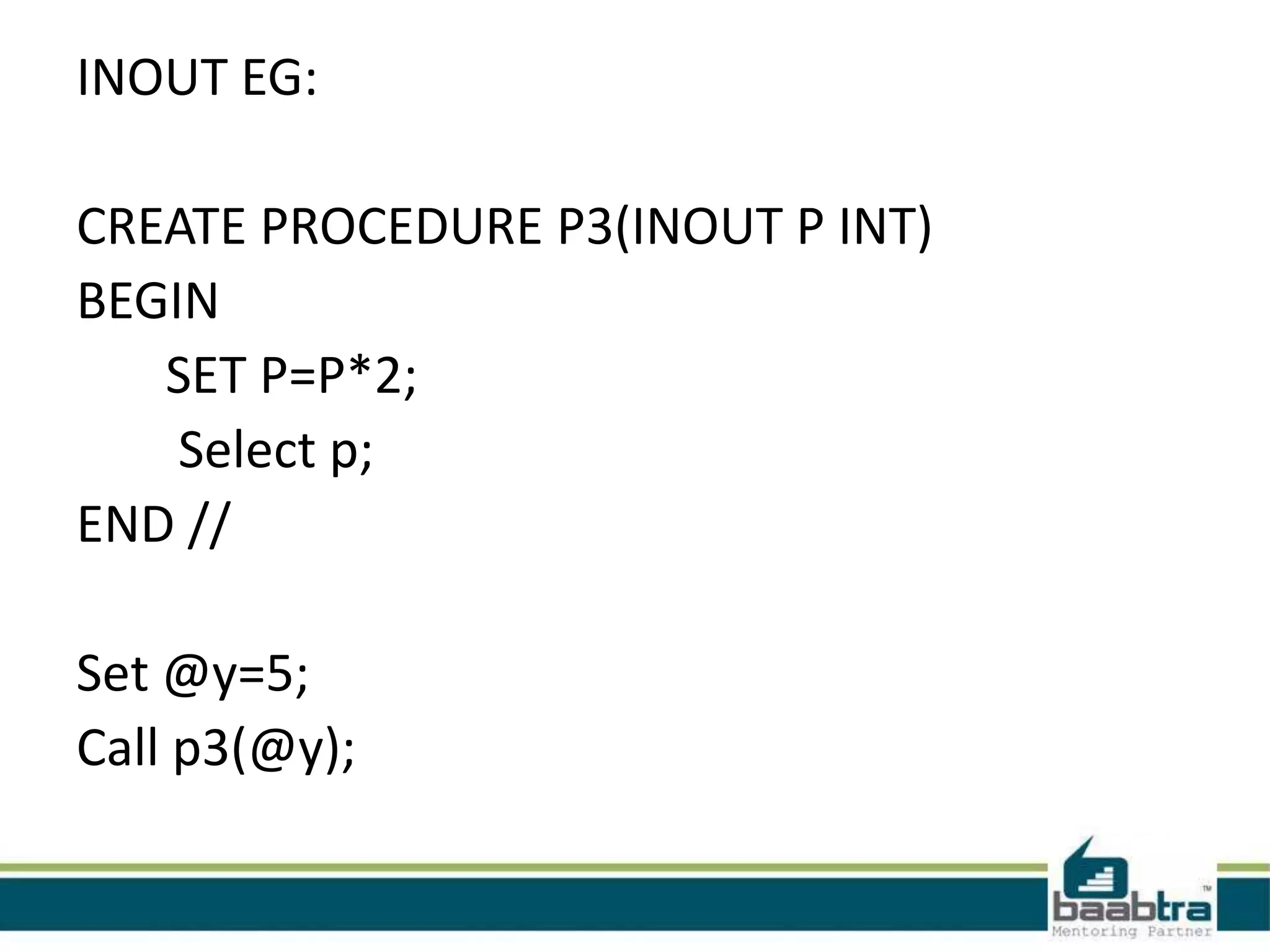 INOUT EG:
CREATE PROCEDURE P3(INOUT P INT)
BEGIN
SET P=P*2;
Select p;
END //
Set @y=5;
Call p3(@y);
 