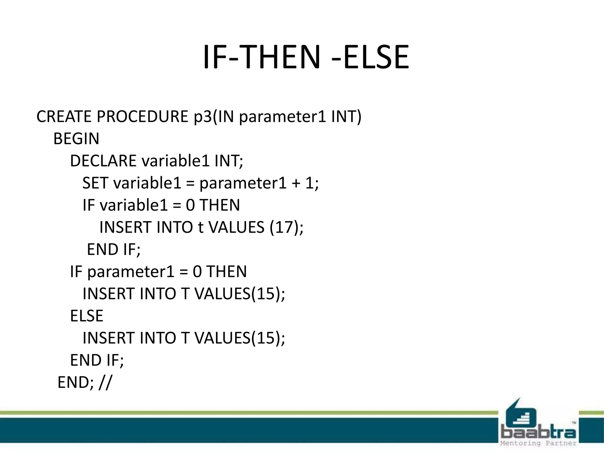 IF-THEN -ELSE
CREATE PROCEDURE p3(IN parameter1 INT)
BEGIN
DECLARE variable1 INT;
SET variable1 = parameter1 + 1;
IF variable1 = 0 THEN
INSERT INTO t VALUES (17);
END IF;
IF parameter1 = 0 THEN
INSERT INTO T VALUES(15);
ELSE
INSERT INTO T VALUES(15);
END IF;
END; //
 