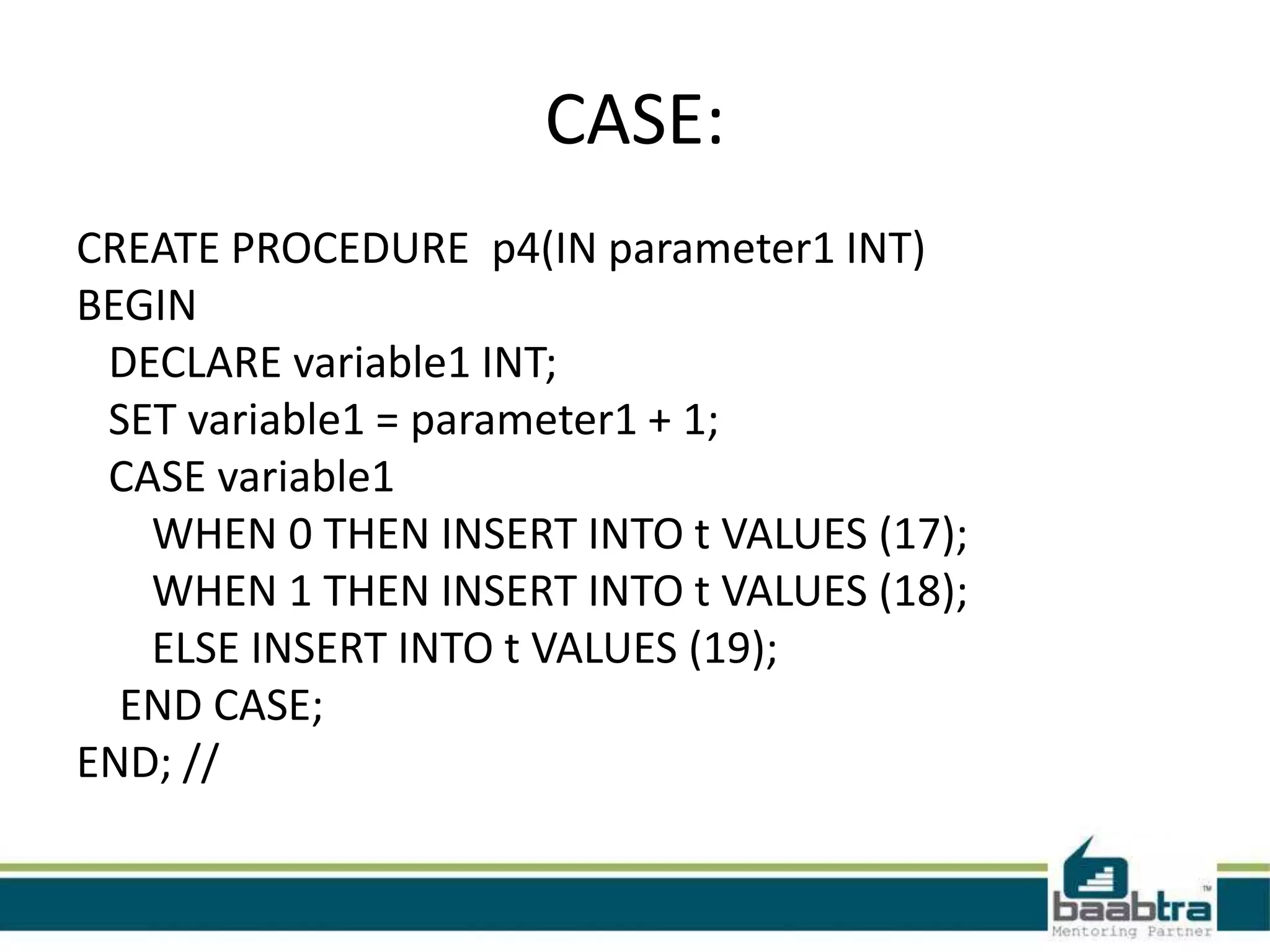 CASE:
CREATE PROCEDURE p4(IN parameter1 INT)
BEGIN
DECLARE variable1 INT;
SET variable1 = parameter1 + 1;
CASE variable1
WHEN 0 THEN INSERT INTO t VALUES (17);
WHEN 1 THEN INSERT INTO t VALUES (18);
ELSE INSERT INTO t VALUES (19);
END CASE;
END; //
 