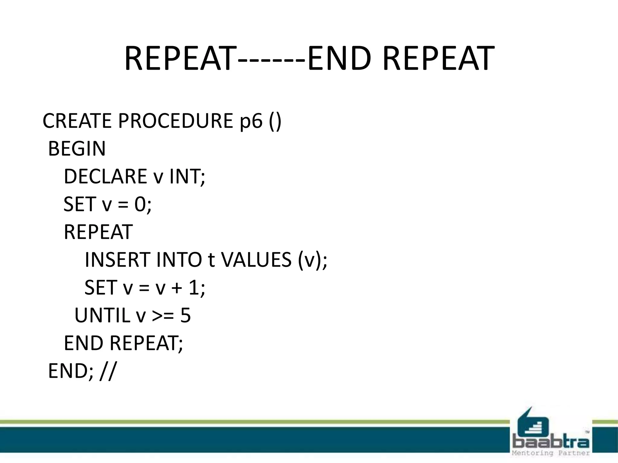 REPEAT------END REPEAT
CREATE PROCEDURE p6 ()
BEGIN
DECLARE v INT;
SET v = 0;
REPEAT
INSERT INTO t VALUES (v);
SET v = v + 1;
UNTIL v >= 5
END REPEAT;
END; //
 