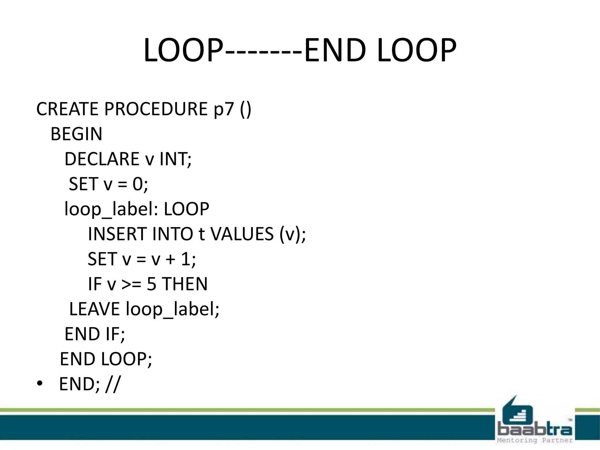 LOOP-------END LOOP
CREATE PROCEDURE p7 ()
BEGIN
DECLARE v INT;
SET v = 0;
loop_label: LOOP
INSERT INTO t VALUES (v);
SET v = v + 1;
IF v >= 5 THEN
LEAVE loop_label;
END IF;
END LOOP;
• END; //
 