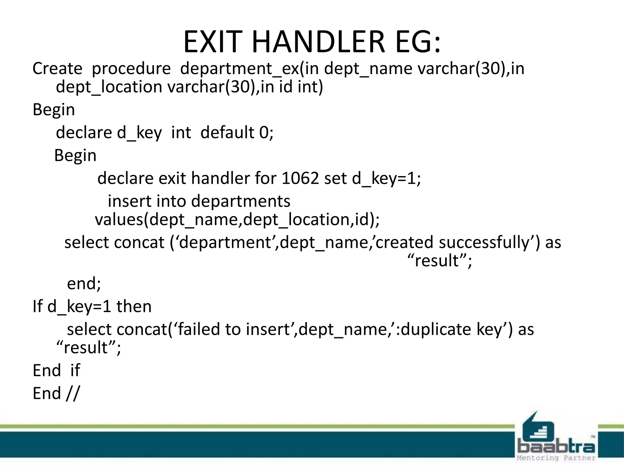 EXIT HANDLER EG:
Create procedure department_ex(in dept_name varchar(30),in
dept_location varchar(30),in id int)
Begin
declare d_key int default 0;
Begin
declare exit handler for 1062 set d_key=1;
insert into departments
values(dept_name,dept_location,id);
select concat (‘department’,dept_name,’created successfully’) as
“result”;
end;
If d_key=1 then
select concat(‘failed to insert’,dept_name,’:duplicate key’) as
“result”;
End if
End //
 