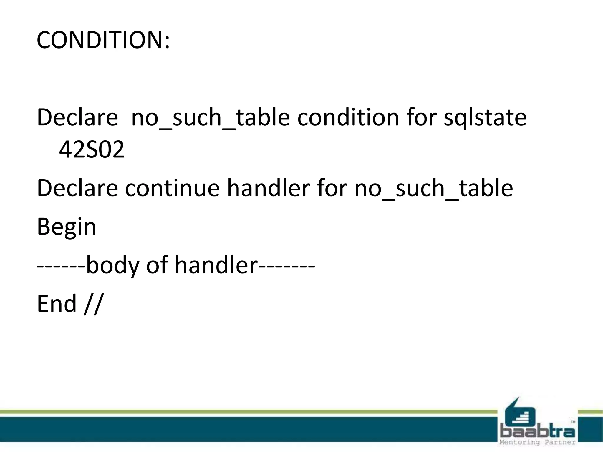 CONDITION:
Declare no_such_table condition for sqlstate
42S02
Declare continue handler for no_such_table
Begin
------body of handler-------
End //
 