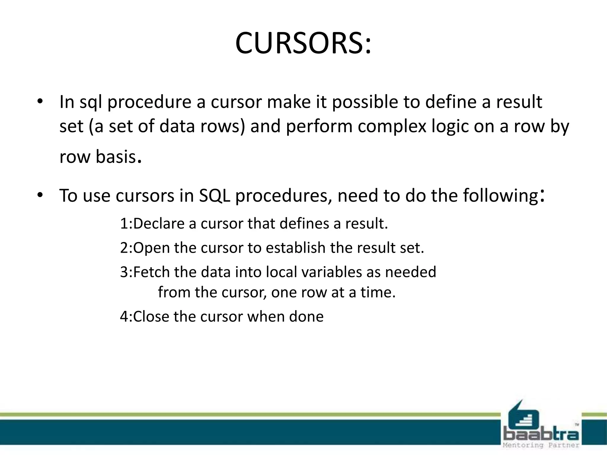 CURSORS:
• In sql procedure a cursor make it possible to define a result
set (a set of data rows) and perform complex logic on a row by
row basis.
• To use cursors in SQL procedures, need to do the following:
1:Declare a cursor that defines a result.
2:Open the cursor to establish the result set.
3:Fetch the data into local variables as needed
from the cursor, one row at a time.
4:Close the cursor when done
 