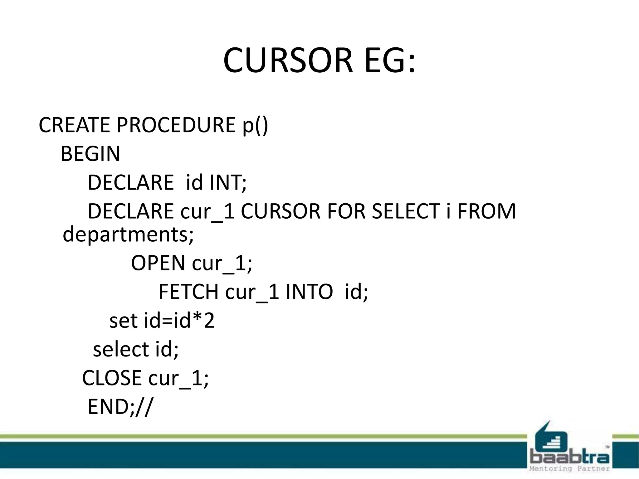CURSOR EG:
CREATE PROCEDURE p()
BEGIN
DECLARE id INT;
DECLARE cur_1 CURSOR FOR SELECT i FROM
departments;
OPEN cur_1;
FETCH cur_1 INTO id;
set id=id*2
select id;
CLOSE cur_1;
END;//
 
