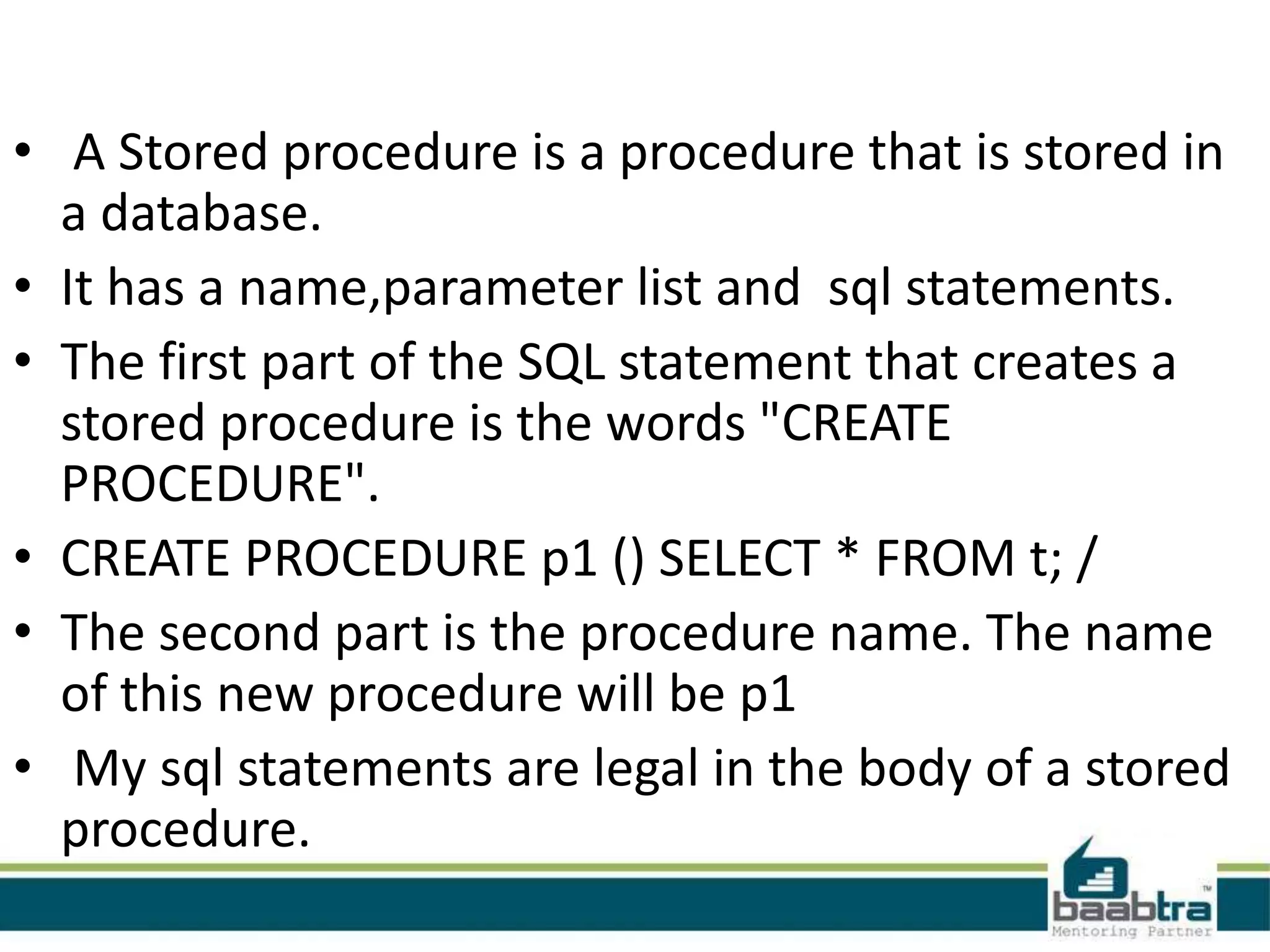 • A Stored procedure is a procedure that is stored in
a database.
• It has a name,parameter list and sql statements.
• The first part of the SQL statement that creates a
stored procedure is the words "CREATE
PROCEDURE".
• CREATE PROCEDURE p1 () SELECT * FROM t; /
• The second part is the procedure name. The name
of this new procedure will be p1
• My sql statements are legal in the body of a stored
procedure.
 