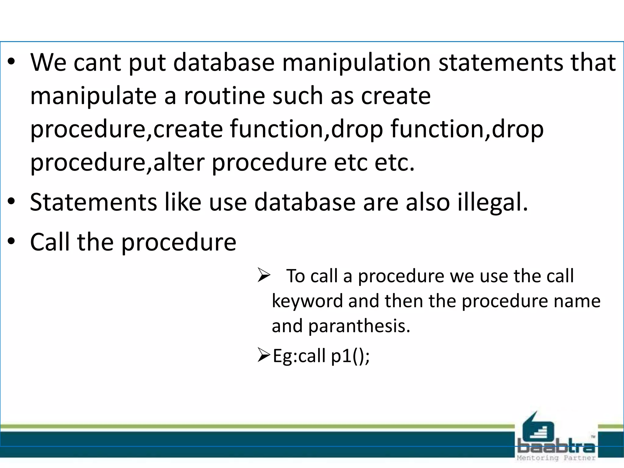 • We cant put database manipulation statements that
manipulate a routine such as create
procedure,create function,drop function,drop
procedure,alter procedure etc etc.
• Statements like use database are also illegal.
• Call the procedure
 To call a procedure we use the call
keyword and then the procedure name
and paranthesis.
Eg:call p1();
 
