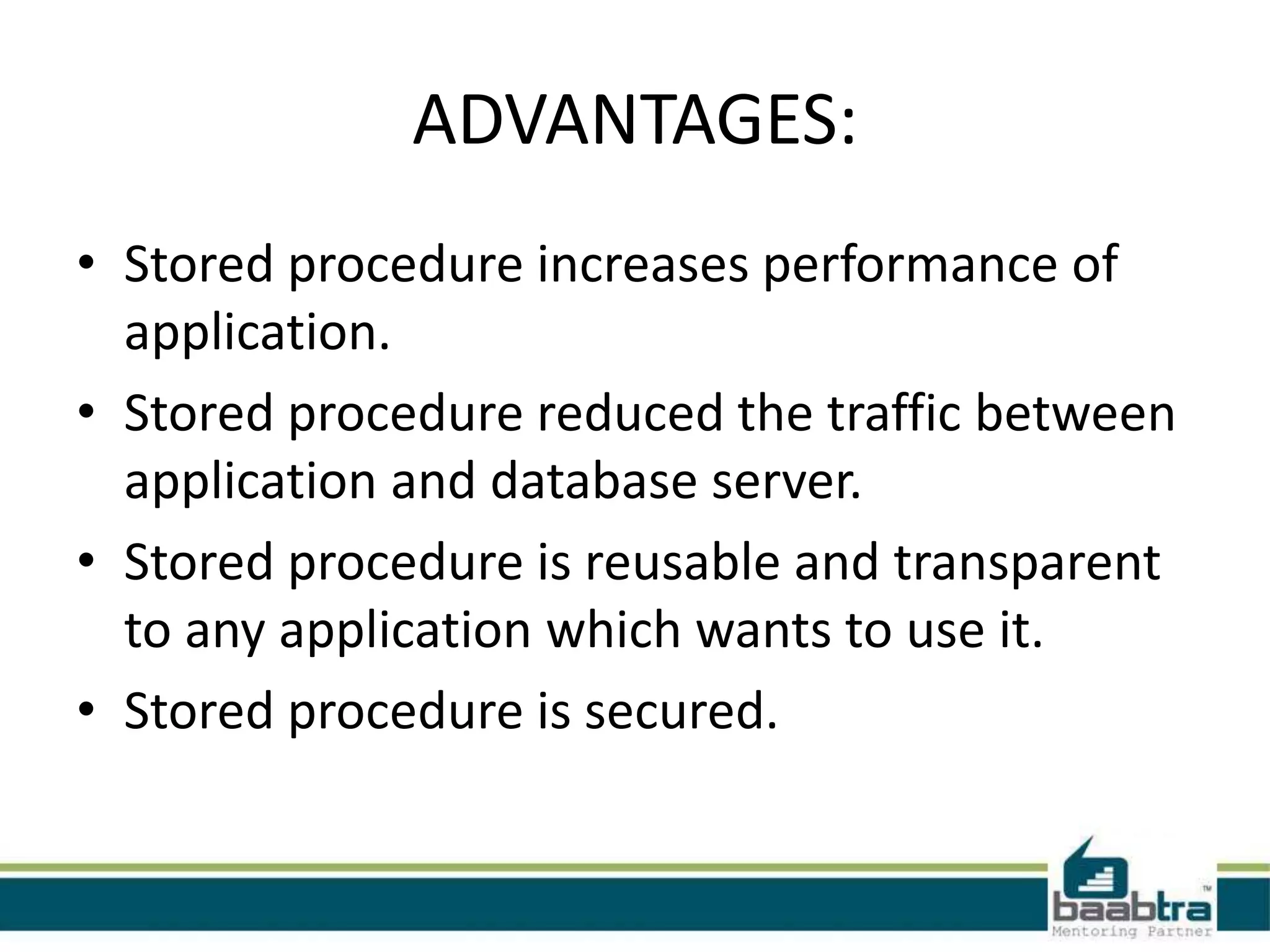 ADVANTAGES:
• Stored procedure increases performance of
application.
• Stored procedure reduced the traffic between
application and database server.
• Stored procedure is reusable and transparent
to any application which wants to use it.
• Stored procedure is secured.
 