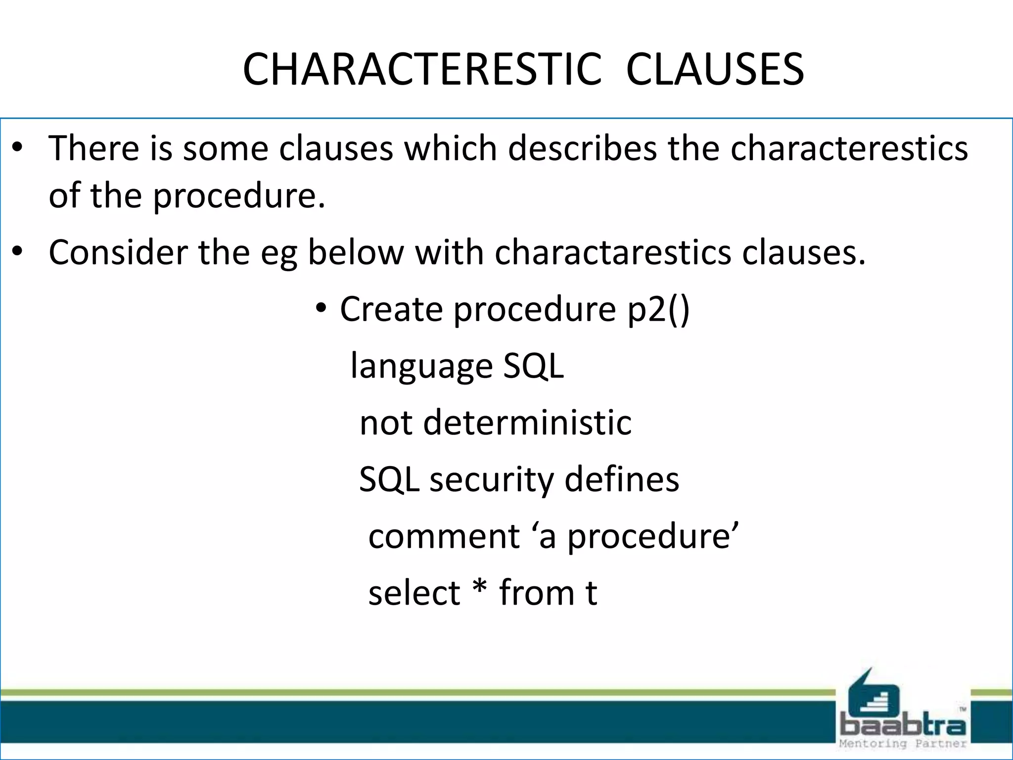 CHARACTERESTIC CLAUSES
• There is some clauses which describes the characterestics
of the procedure.
• Consider the eg below with charactarestics clauses.
• Create procedure p2()
language SQL
not deterministic
SQL security defines
comment ‘a procedure’
select * from t
 