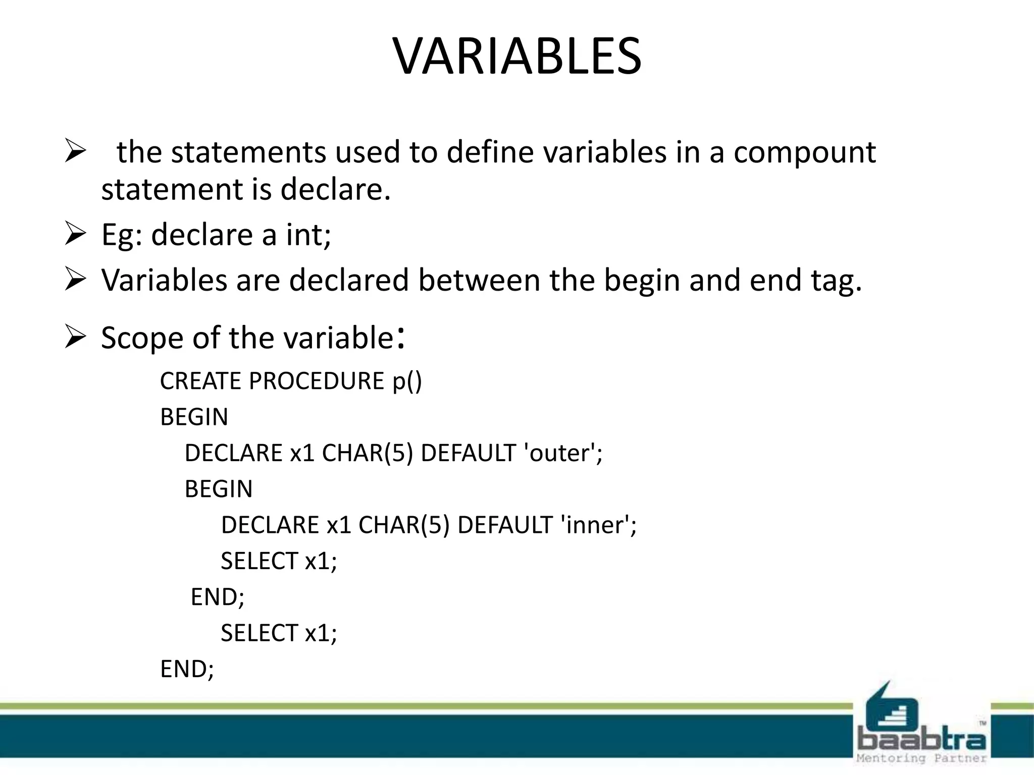 VARIABLES
 the statements used to define variables in a compount
statement is declare.
 Eg: declare a int;
 Variables are declared between the begin and end tag.
 Scope of the variable:
CREATE PROCEDURE p()
BEGIN
DECLARE x1 CHAR(5) DEFAULT 'outer';
BEGIN
DECLARE x1 CHAR(5) DEFAULT 'inner';
SELECT x1;
END;
SELECT x1;
END;
 