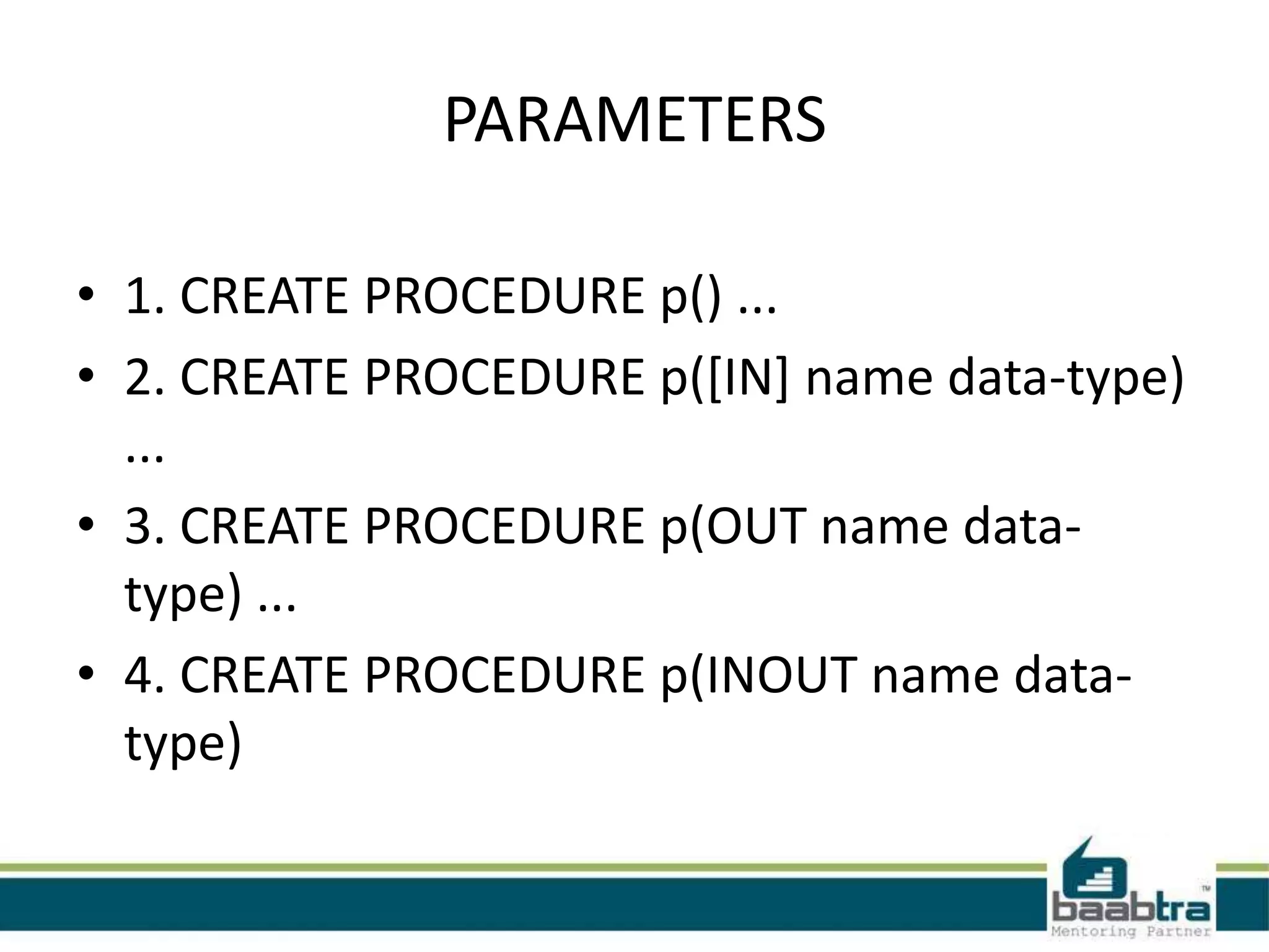 PARAMETERS
• 1. CREATE PROCEDURE p() ...
• 2. CREATE PROCEDURE p([IN] name data-type)
...
• 3. CREATE PROCEDURE p(OUT name data-
type) ...
• 4. CREATE PROCEDURE p(INOUT name data-
type)
 