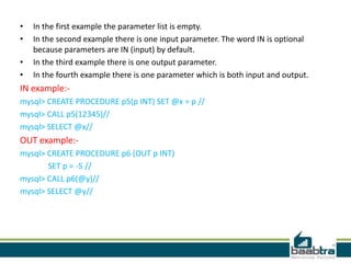 • In the first example the parameter list is empty.
• In the second example there is one input parameter. The word IN is optional
because parameters are IN (input) by default.
• In the third example there is one output parameter.
• In the fourth example there is one parameter which is both input and output.
IN example:-
mysql> CREATE PROCEDURE p5(p INT) SET @x = p //
mysql> CALL p5(12345)//
mysql> SELECT @x//
OUT example:-
mysql> CREATE PROCEDURE p6 (OUT p INT)
SET p = -5 //
mysql> CALL p6(@y)//
mysql> SELECT @y//
 