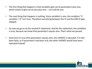 • The first thing that happens is that variable1 gets set to parameter1 plus one,
which means it gets set to zero plus one -- so it will be one.
• The next thing that happens is nothing. Since variable1 is one, the condition "if
variable1 = 0" isn't true. Therefore everything between the IF and the END IF gets
skipped.
• So now we go on to the second IF statement. And for this statement, the condition
is true, because we know that parameter1 equals zero. That's what we passed.
• And since it's true that parameter1 equals zero, this UPDATE is executed. If it had
been false, or if parameter1 had been null, the other UPDATE would have been
executed instead.
 