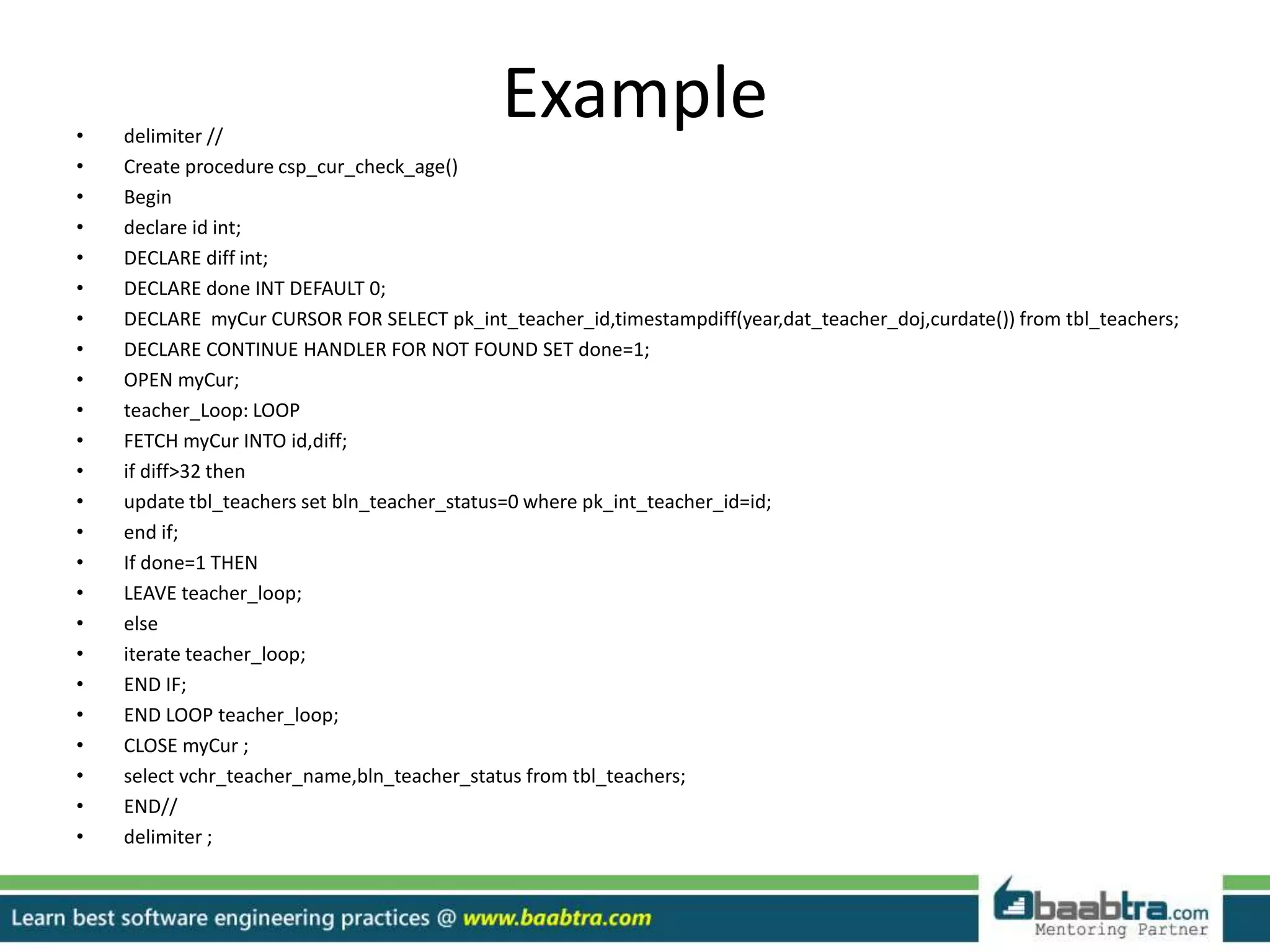 Example• delimiter //
• Create procedure csp_cur_check_age()
• Begin
• declare id int;
• DECLARE diff int;
• DECLARE done INT DEFAULT 0;
• DECLARE myCur CURSOR FOR SELECT pk_int_teacher_id,timestampdiff(year,dat_teacher_doj,curdate()) from tbl_teachers;
• DECLARE CONTINUE HANDLER FOR NOT FOUND SET done=1;
• OPEN myCur;
• teacher_Loop: LOOP
• FETCH myCur INTO id,diff;
• if diff>32 then
• update tbl_teachers set bln_teacher_status=0 where pk_int_teacher_id=id;
• end if;
• If done=1 THEN
• LEAVE teacher_loop;
• else
• iterate teacher_loop;
• END IF;
• END LOOP teacher_loop;
• CLOSE myCur ;
• select vchr_teacher_name,bln_teacher_status from tbl_teachers;
• END//
• delimiter ;
 
