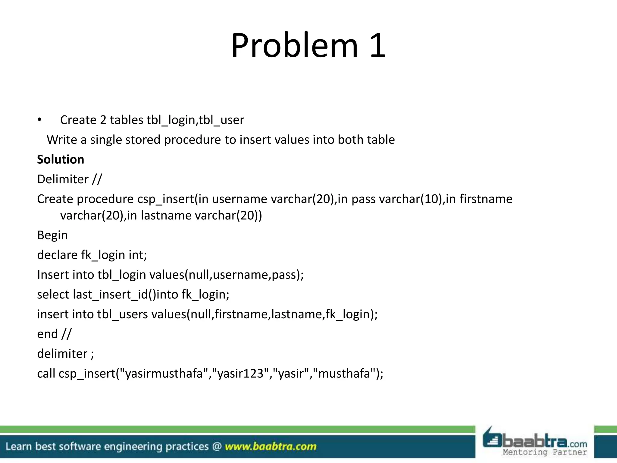 Problem 1
• Create 2 tables tbl_login,tbl_user
Write a single stored procedure to insert values into both table
Solution
Delimiter //
Create procedure csp_insert(in username varchar(20),in pass varchar(10),in firstname
varchar(20),in lastname varchar(20))
Begin
declare fk_login int;
Insert into tbl_login values(null,username,pass);
select last_insert_id()into fk_login;
insert into tbl_users values(null,firstname,lastname,fk_login);
end //
delimiter ;
call csp_insert("yasirmusthafa","yasir123","yasir","musthafa");
 