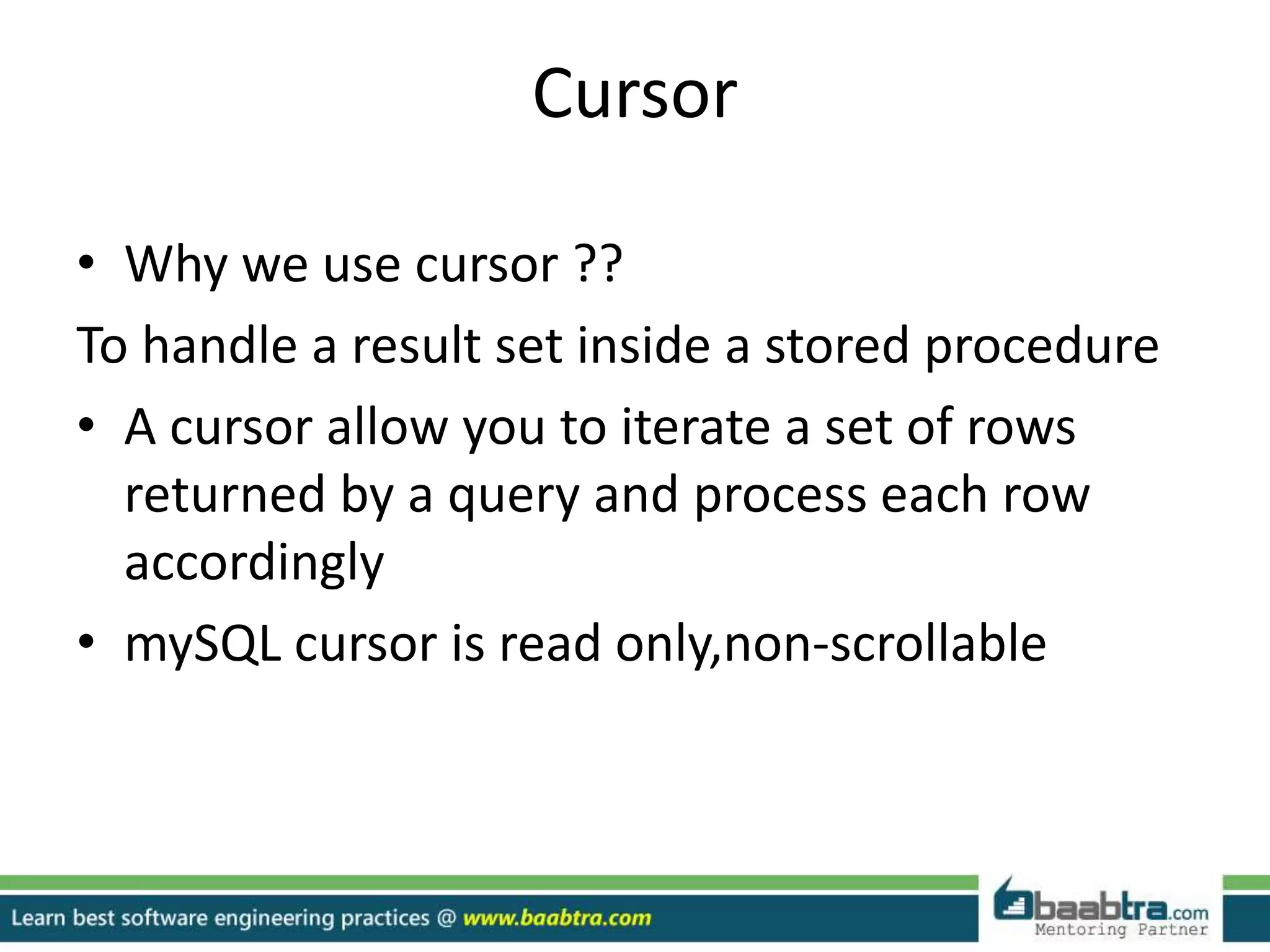 Cursor
• Why we use cursor ??
To handle a result set inside a stored procedure
• A cursor allow you to iterate a set of rows
returned by a query and process each row
accordingly
• mySQL cursor is read only,non-scrollable
 