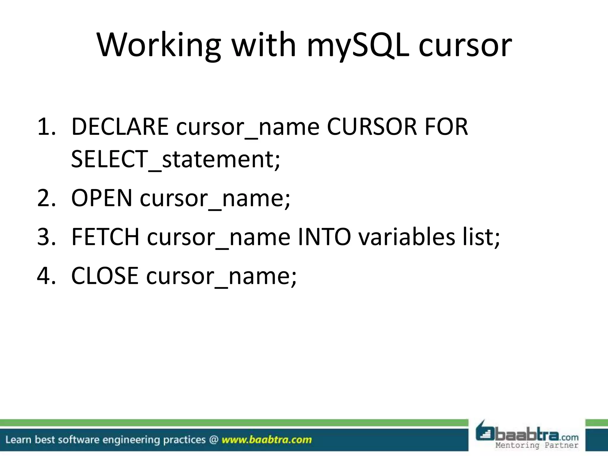 Working with mySQL cursor
1. DECLARE cursor_name CURSOR FOR
SELECT_statement;
2. OPEN cursor_name;
3. FETCH cursor_name INTO variables list;
4. CLOSE cursor_name;
 