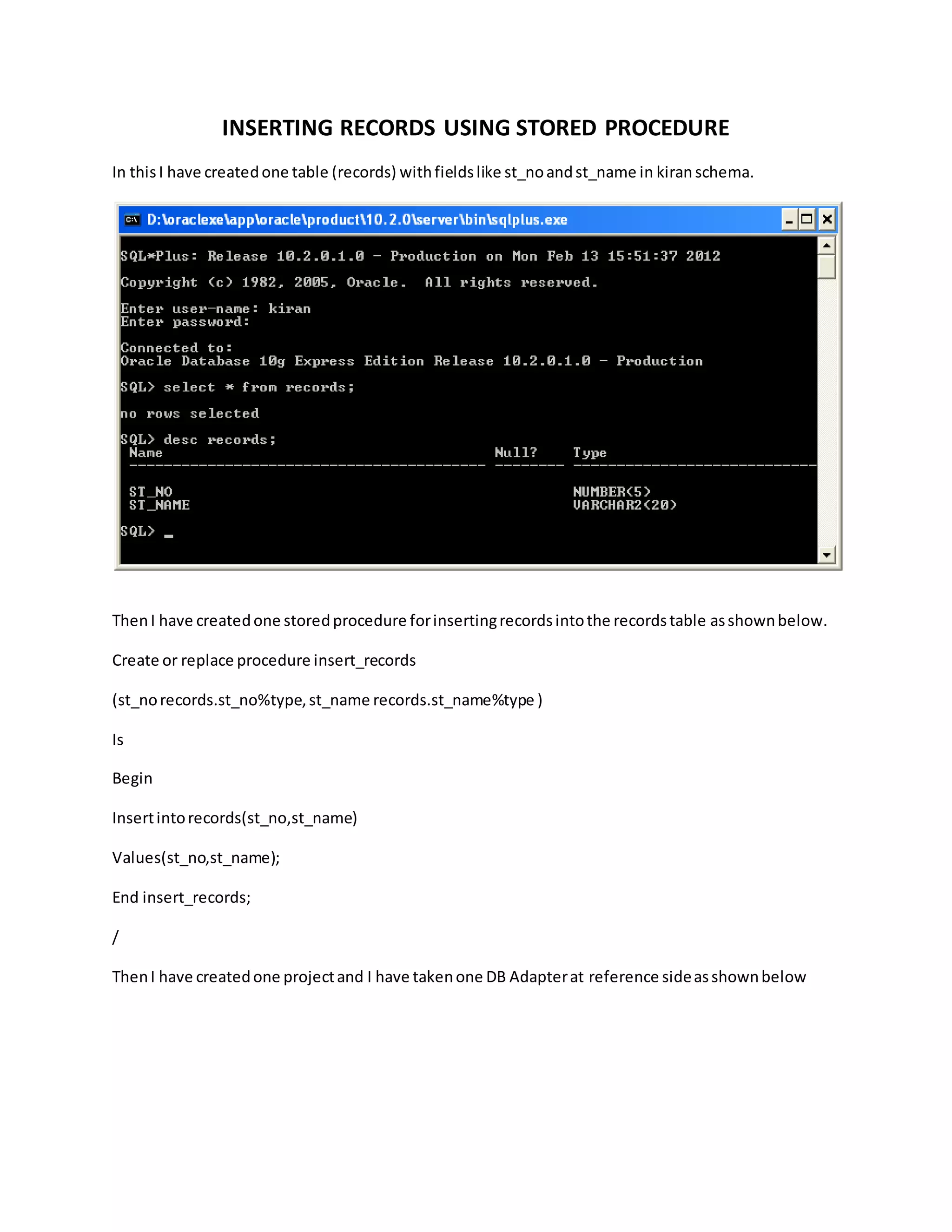 INSERTING RECORDS USING STORED PROCEDURE
In thisI have createdone table (records) withfieldslike st_noandst_name in kiranschema.
ThenI have createdone storedprocedure forinsertingrecordsintothe recordstable asshownbelow.
Create or replace procedure insert_records
(st_norecords.st_no%type,st_name records.st_name%type )
Is
Begin
Insertintorecords(st_no,st_name)
Values(st_no,st_name);
End insert_records;
/
ThenI have createdone projectand I have takenone DB Adapterat reference sideasshownbelow