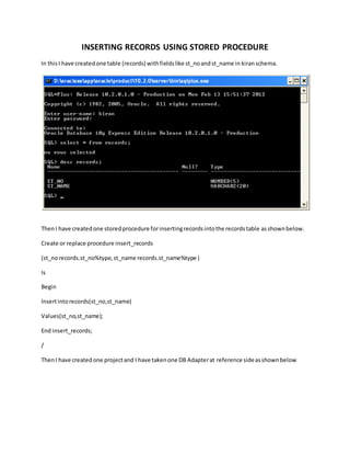 INSERTING RECORDS USING STORED PROCEDURE
In thisI have createdone table (records) withfieldslike st_noandst_name in kiranschema.
ThenI have createdone storedprocedure forinsertingrecordsintothe recordstable asshownbelow.
Create or replace procedure insert_records
(st_norecords.st_no%type,st_name records.st_name%type )
Is
Begin
Insertintorecords(st_no,st_name)
Values(st_no,st_name);
End insert_records;
/
ThenI have createdone projectand I have takenone DB Adapterat reference sideasshownbelow
 