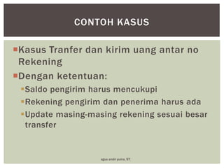 CONTOH KASUS
Kasus Tranfer dan kirim uang antar no
Rekening
Dengan ketentuan:
Saldo pengirim harus mencukupi
Rekening pengirim dan penerima harus ada
Update masing-masing rekening sesuai besar
transfer

agus andri putra, ST.

 