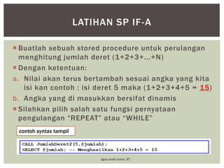LATIHAN SP IF-A
 Buatlah sebuah stored procedure untuk perulangan
menghitung jumlah deret (1+2+3+...+N)
 Dengan ketentuan:
a. Nilai akan terus bertambah sesuai angka yang kita
isi kan contoh : isi deret 5 maka (1+2+3+4+5 = 15)
b. Angka yang di masukkan bersifat dinamis
 Silahkan pilih salah satu fungsi pernyataan
pengulangan “REPEAT” atau “WHILE”
contoh syntax tampil

agus andri putra, ST.

 