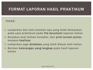 FORMAT LAPORAN HASIL PRAKTIKUM
TUGAS :
1. Lampirkan dan tulis kembali apa yang telah dikerjakan
pada saat praktikum pada file document laporan kalian
2. Kerjakan soal latihan tersebut, dan print screen syntax
maupun hasilnya
3. Lampirkan juga database yang telah dibuat oleh kalian
4. Berikan keterangan yang lengkap pada hasil laporan
kalian

agus andri putra, ST.

 