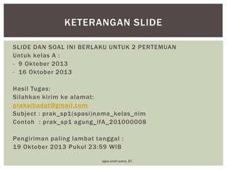 KETERANGAN SLIDE
SLIDE DAN SOAL INI BERLAKU UNTUK 2 PERTEMUAN
Untuk kelas A :
- 9 Oktober 2013
- 16 Oktober 2013
Hasil Tugas:
Silahkan kirim ke alamat:
praksibadat@gmail.com
Subject : prak_sp1(spasi)nama_kelas_nim
Contoh : prak_sp1 agung_ifA_201000008

Pengiriman paling lambat tanggal :
19 Oktober 2013 Pukul 23:59 WIB
agus andri putra, ST.

 
