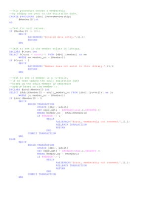 --This procedure renews a membership
--by adding one year to the expiration date.
CREATE PROCEDURE [dbo].[RenewMembership]
      @MemberID int
AS

--Test for null values.
IF @MemberID is NULL
      BEGIN
            RAISERROR('Invalid data entry.',11,1)
            RETURN
      END

--Test to see if the member exists in library.
DECLARE @Count int
SELECT @Count = count(*) FROM [dbo].[member] as me
      WHERE me.member_no = @MemberID
IF @Count < 1
      BEGIN
            RAISERROR('Member does not exist in this library.',11,1)
            RETURN
      END

--Test to see if member is a juvenile.
--If so then update the adult expiration date
--based on the adult member ID otherwise
--update based on the member ID.
DECLARE @AdultMemberID int
SELECT @AdultMemberID = adult_member_no FROM [dbo].[juvenile] as ju
      WHERE ju.member_no = @MemberID
IF @AdultMemberID > 0
      BEGIN
            BEGIN TRANSACTION
                  UPDATE [dbo].[adult]
                  SET expr_date = DATEADD(year,1,GETDATE())
                  WHERE member_no = @AdultMemberID
                  if @@ERROR <> 0
                        BEGIN
                               RAISERROR('Error, membership not renewed.',11,1)
                               ROLLBACK TRANSACTION
                               RETURN
                        END
            COMMIT TRANSACTION
      END
ELSE
      BEGIN
            BEGIN TRANSACTION
                  UPDATE [dbo].[adult]
                  SET expr_date = DATEADD(year,1,GETDATE())
                  WHERE member_no = @MemberID
                  if @@ERROR <> 0
                        BEGIN
                               RAISERROR('Error, membership not renewed.',11,1)
                               ROLLBACK TRANSACTION
                               RETURN
                        END
            COMMIT TRANSACTION
      END
 