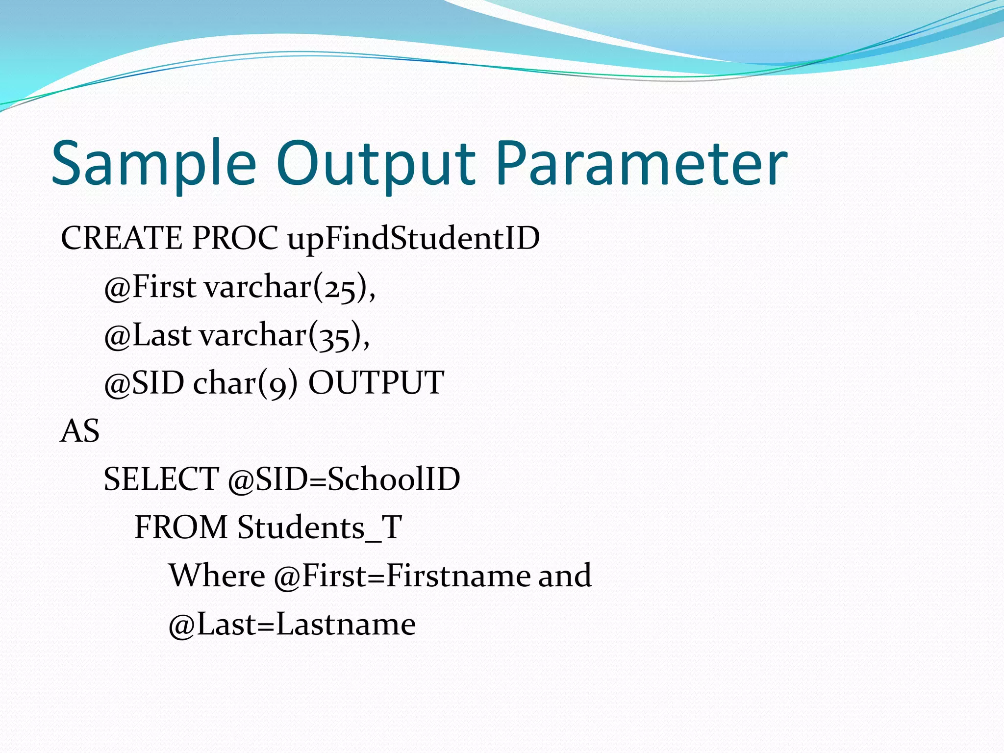 Sample Output Parameter
CREATE PROC upFindStudentID
   @First varchar(25),
   @Last varchar(35),
   @SID char(9) OUTPUT
AS
   SELECT @SID=SchoolID
     FROM Students_T
       Where @First=Firstname and
       @Last=Lastname
 
