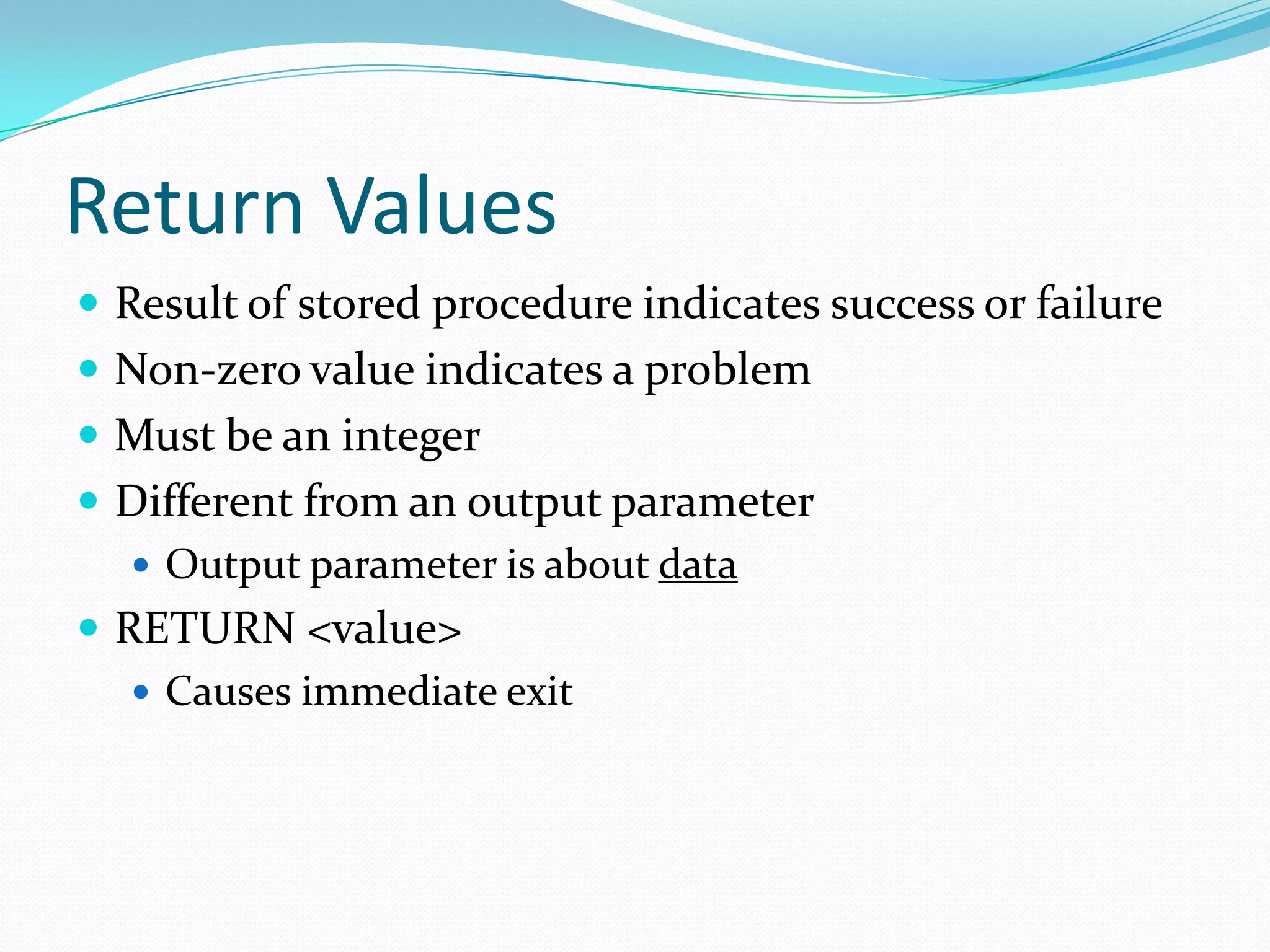 Return Values
 Result of stored procedure indicates success or failure
 Non-zero value indicates a problem
 Must be an integer
 Different from an output parameter
    Output parameter is about data
 RETURN <value>
    Causes immediate exit
 