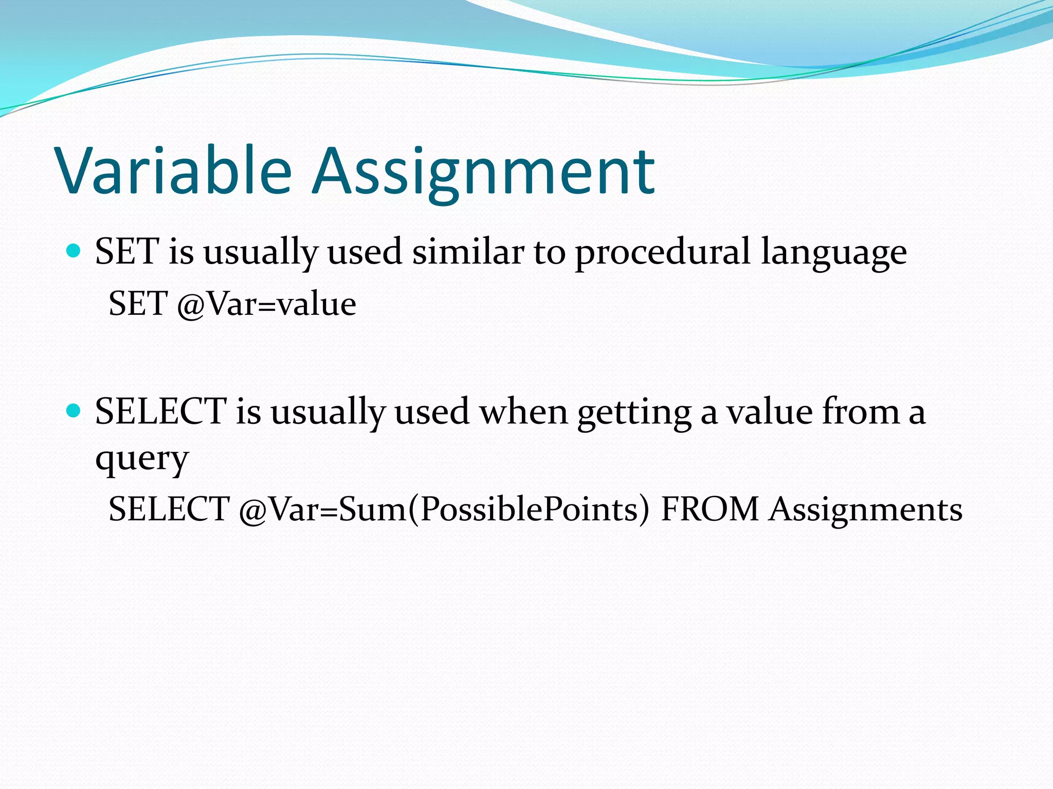 Variable Assignment
 SET is usually used similar to procedural language
   SET @Var=value


 SELECT is usually used when getting a value from a
 query
  SELECT @Var=Sum(PossiblePoints) FROM Assignments
 