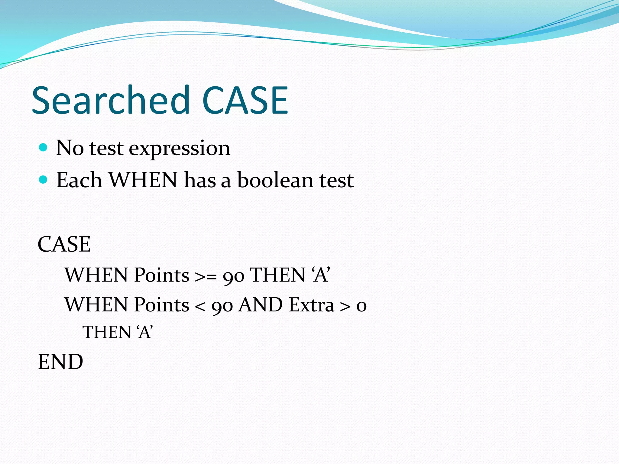 Searched CASE
 No test expression
 Each WHEN has a boolean test


CASE
  WHEN Points >= 90 THEN ‘A’
  WHEN Points < 90 AND Extra > 0
    THEN ‘A’
END
 