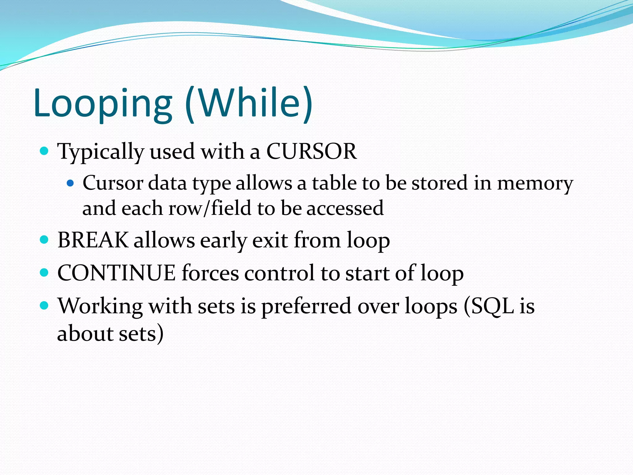 Looping (While)
 Typically used with a CURSOR
    Cursor data type allows a table to be stored in memory
     and each row/field to be accessed
 BREAK allows early exit from loop
 CONTINUE forces control to start of loop
 Working with sets is preferred over loops (SQL is
  about sets)
 